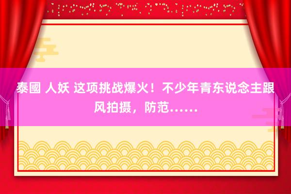 泰國 人妖 这项挑战爆火！不少年青东说念主跟风拍摄，防范……