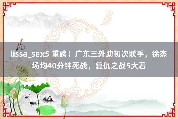 lissa_sex5 重磅！广东三外助初次联手，徐杰场均40分钟死战，复仇之战5大看