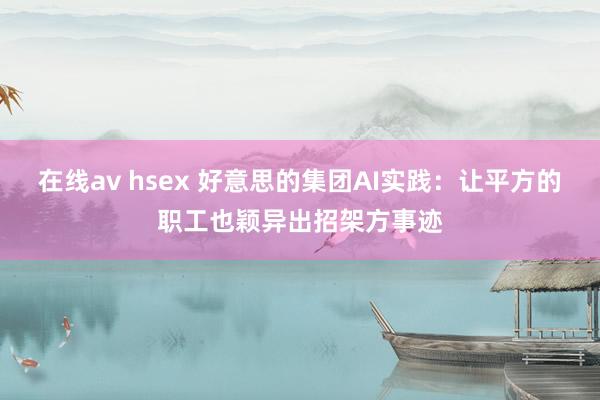 在线av hsex 好意思的集团AI实践：让平方的职工也颖异出招架方事迹