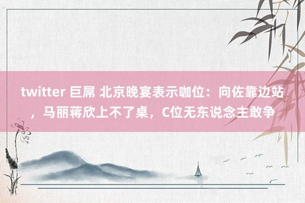 twitter 巨屌 北京晚宴表示咖位：向佐靠边站，马丽蒋欣上不了桌，C位无东说念主敢争