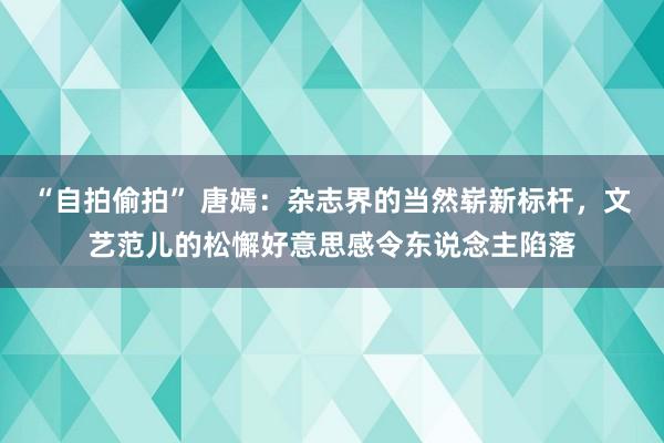 “自拍偷拍” 唐嫣：杂志界的当然崭新标杆，文艺范儿的松懈好意思感令东说念主陷落