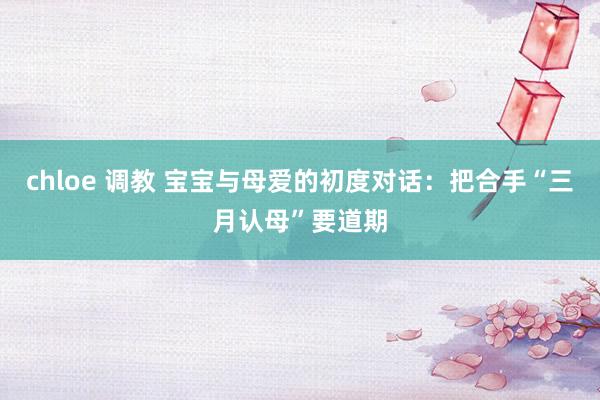 chloe 调教 宝宝与母爱的初度对话：把合手“三月认母”要道期