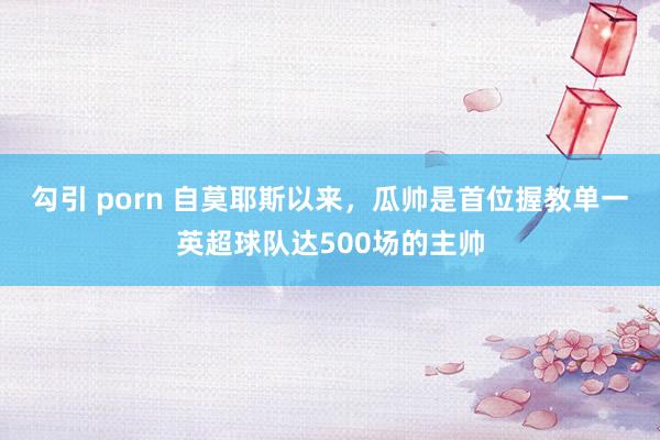 勾引 porn 自莫耶斯以来，瓜帅是首位握教单一英超球队达500场的主帅