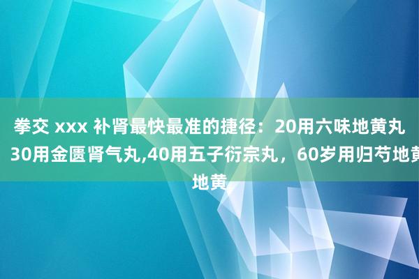 拳交 xxx 补肾最快最准的捷径：20用六味地黄丸，30用金匮肾气丸，40用五子衍宗丸，60岁用归芍地黄