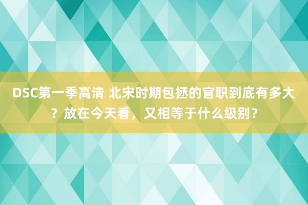 DSC第一季高清 北宋时期包拯的官职到底有多大？放在今天看，又相等于什么级别？