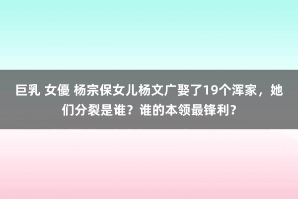 巨乳 女優 杨宗保女儿杨文广娶了19个浑家，她们分裂是谁？谁的本领最锋利？