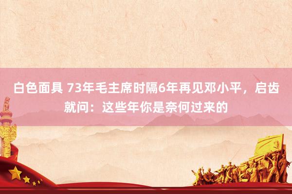 白色面具 73年毛主席时隔6年再见邓小平，启齿就问：这些年你是奈何过来的