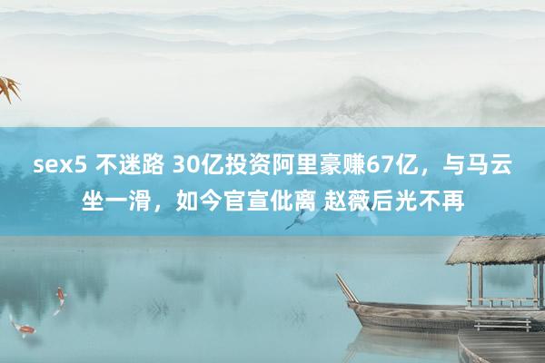 sex5 不迷路 30亿投资阿里豪赚67亿，与马云坐一滑，如今官宣仳离 赵薇后光不再