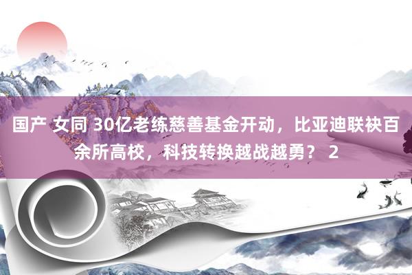 国产 女同 30亿老练慈善基金开动，比亚迪联袂百余所高校，科技转换越战越勇？ 2