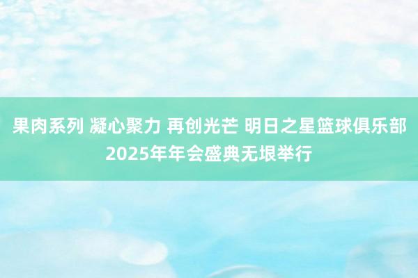 果肉系列 凝心聚力 再创光芒 明日之星篮球俱乐部2025年年会盛典无垠举行