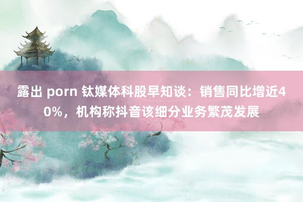 露出 porn 钛媒体科股早知谈：销售同比增近40%，机构称抖音该细分业务繁茂发展