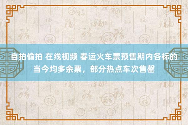 自拍偷拍 在线视频 春运火车票预售期内各标的当今均多余票，部分热点车次售罄