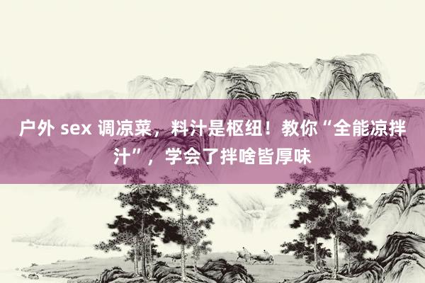 户外 sex 调凉菜，料汁是枢纽！教你“全能凉拌汁”，学会了拌啥皆厚味