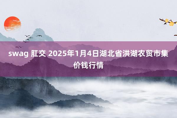 swag 肛交 2025年1月4日湖北省洪湖农贸市集价钱行情