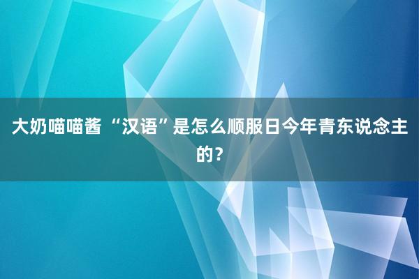 大奶喵喵酱 “汉语”是怎么顺服日今年青东说念主的？