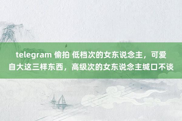 telegram 偷拍 低档次的女东说念主，可爱自大这三样东西，高级次的女东说念主缄口不谈