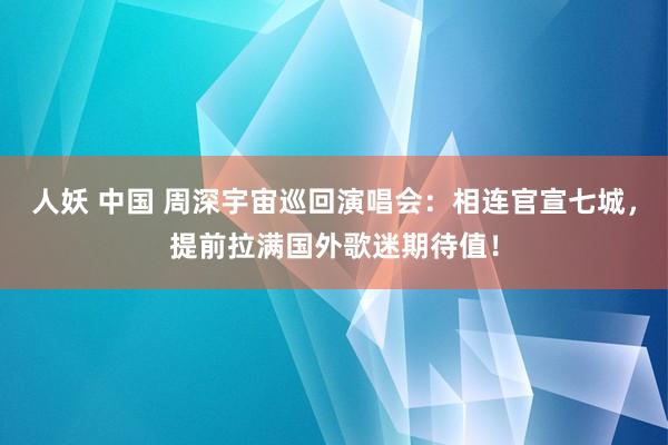 人妖 中国 周深宇宙巡回演唱会：相连官宣七城，提前拉满国外歌迷期待值！