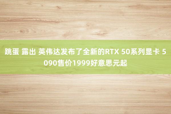 跳蛋 露出 英伟达发布了全新的RTX 50系列显卡 5090售价1999好意思元起