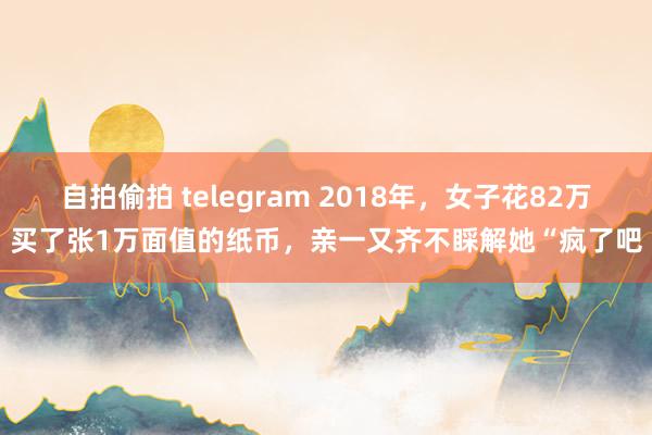 自拍偷拍 telegram 2018年，女子花82万买了张1万面值的纸币，亲一又齐不睬解她“疯了吧