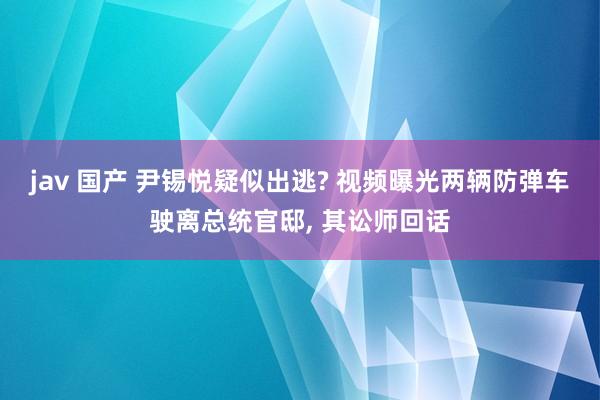 jav 国产 尹锡悦疑似出逃? 视频曝光两辆防弹车驶离总统官邸， 其讼师回话