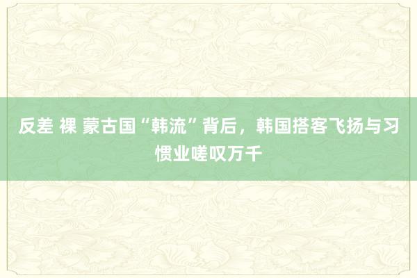 反差 裸 蒙古国“韩流”背后，韩国搭客飞扬与习惯业嗟叹万千