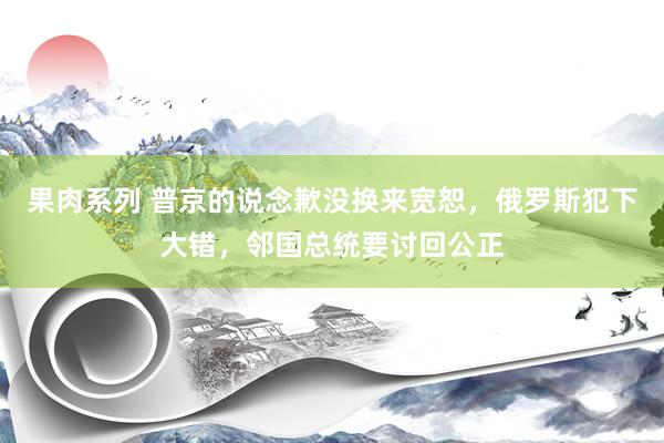 果肉系列 普京的说念歉没换来宽恕，俄罗斯犯下大错，邻国总统要讨回公正