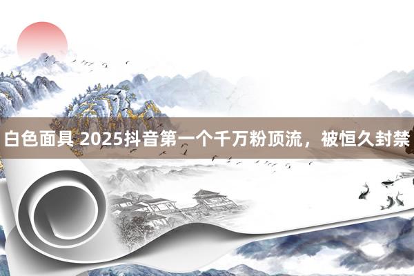 白色面具 2025抖音第一个千万粉顶流，被恒久封禁