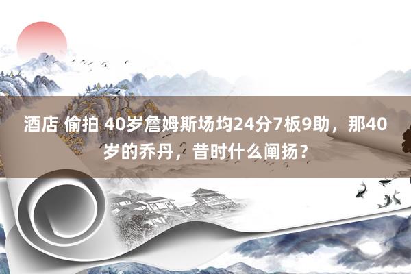 酒店 偷拍 40岁詹姆斯场均24分7板9助，那40岁的乔丹，昔时什么阐扬？