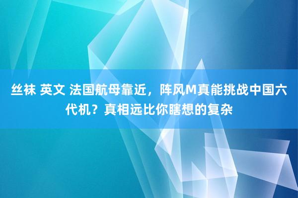 丝袜 英文 法国航母靠近，阵风M真能挑战中国六代机？真相远比你瞎想的复杂