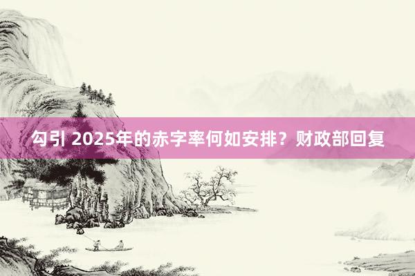 勾引 2025年的赤字率何如安排？财政部回复