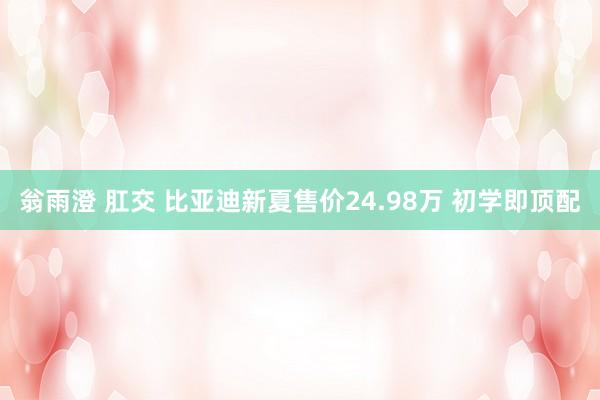 翁雨澄 肛交 比亚迪新夏售价24.98万 初学即顶配