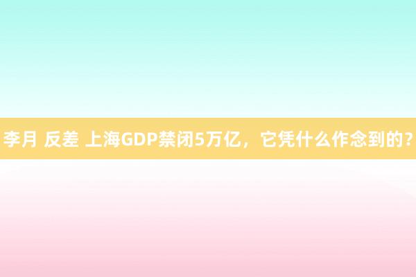 李月 反差 上海GDP禁闭5万亿，它凭什么作念到的？