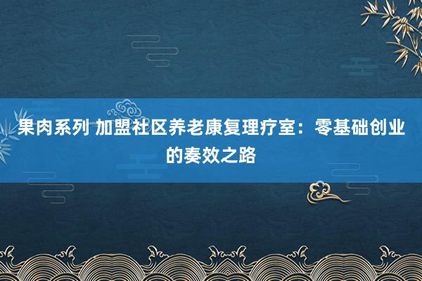 果肉系列 加盟社区养老康复理疗室：零基础创业的奏效之路