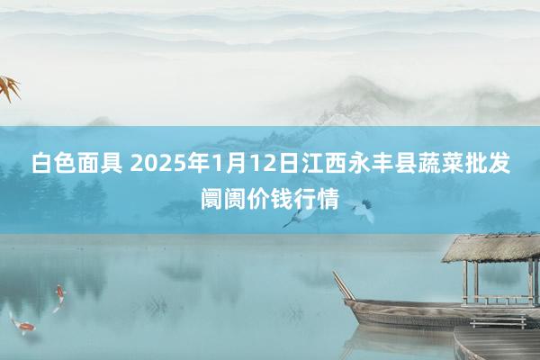 白色面具 2025年1月12日江西永丰县蔬菜批发阛阓价钱行情