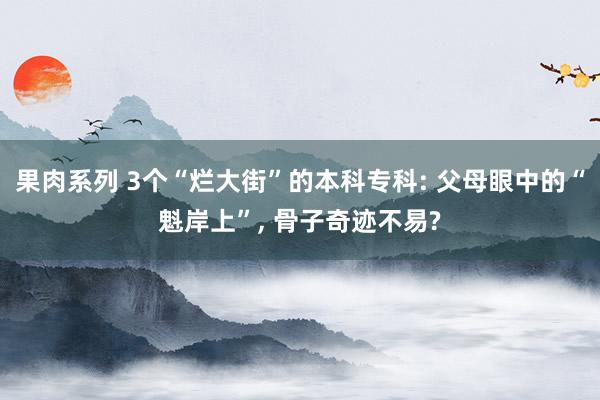 果肉系列 3个“烂大街”的本科专科: 父母眼中的“魁岸上”， 骨子奇迹不易?