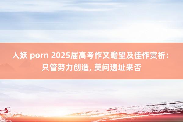 人妖 porn 2025届高考作文瞻望及佳作赏析: 只管努力创造， 莫问遗址来否