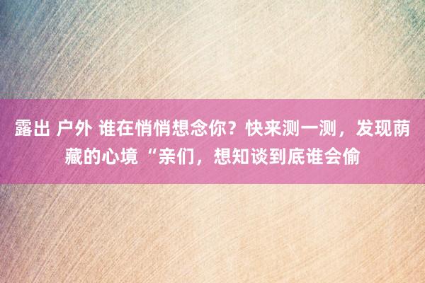 露出 户外 谁在悄悄想念你？快来测一测，发现荫藏的心境 “亲们，想知谈到底谁会偷