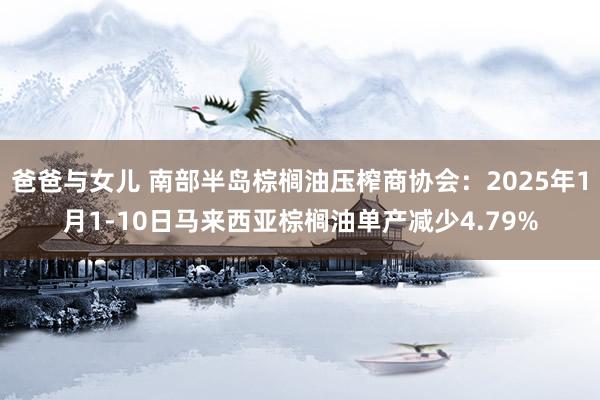 爸爸与女儿 南部半岛棕榈油压榨商协会：2025年1月1-10日马来西亚棕榈油单产减少4.79%