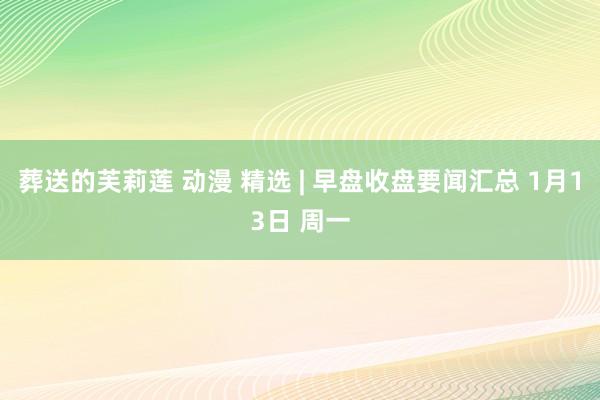 葬送的芙莉莲 动漫 精选 | 早盘收盘要闻汇总 1月13日 周一