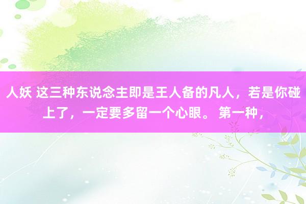 人妖 这三种东说念主即是王人备的凡人，若是你碰上了，一定要多留一个心眼。 第一种，