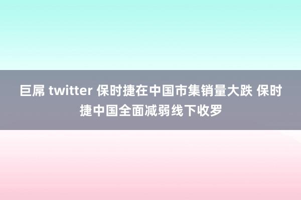 巨屌 twitter 保时捷在中国市集销量大跌 保时捷中国全面减弱线下收罗