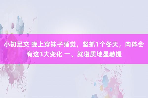 小初足交 晚上穿袜子睡觉，坚抓1个冬天，肉体会有这3大变化 一、就寝质地显赫提