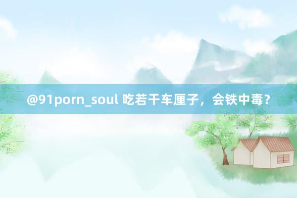 @91porn_soul 吃若干车厘子，会铁中毒？