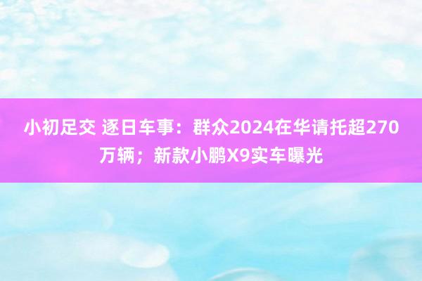 小初足交 逐日车事：群众2024在华请托超270万辆；新款小鹏X9实车曝光