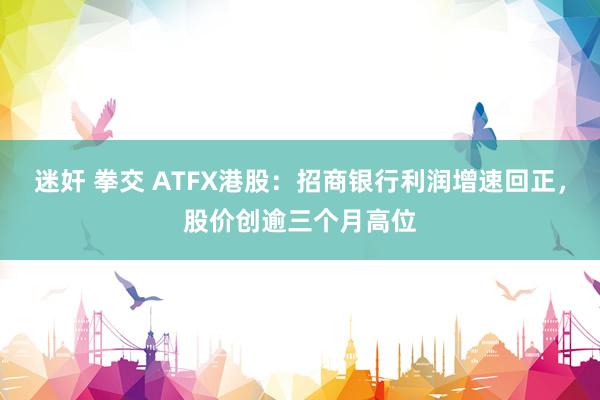 迷奸 拳交 ATFX港股：招商银行利润增速回正，股价创逾三个月高位