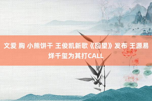 文爱 胸 小熊饼干 王俊凯新歌《回望》发布 王源易烊千玺为其打CALL