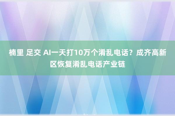 楠里 足交 AI一天打10万个淆乱电话？成齐高新区恢复淆乱电话产业链