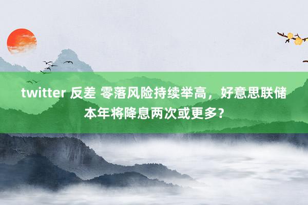 twitter 反差 零落风险持续举高，好意思联储本年将降息两次或更多？