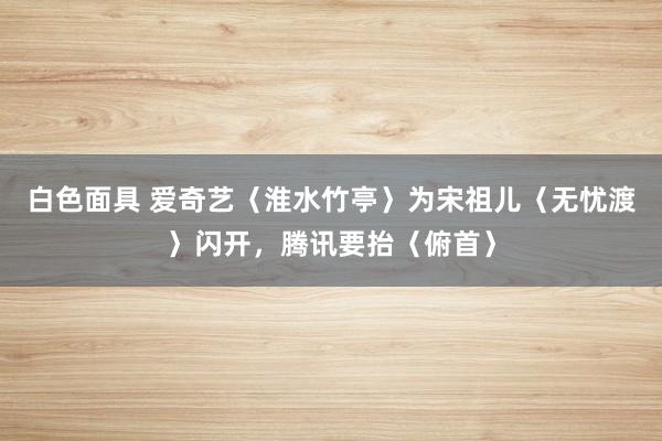 白色面具 爱奇艺〈淮水竹亭〉为宋祖儿〈无忧渡〉闪开，腾讯要抬〈俯首〉