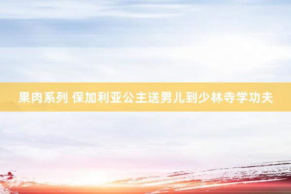 果肉系列 保加利亚公主送男儿到少林寺学功夫